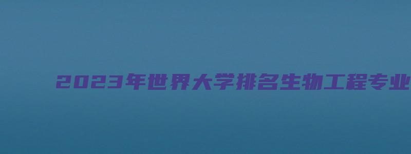 2023年世界大学排名生物工程专业TOP20详情一览表