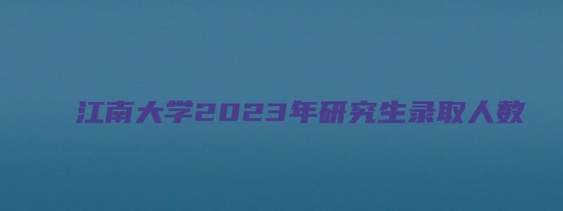 江南大学2023年研究生录取人数