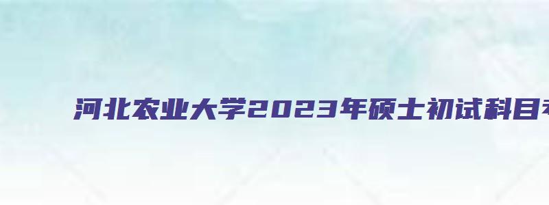 河北农业大学2023年硕士初试科目考试大纲