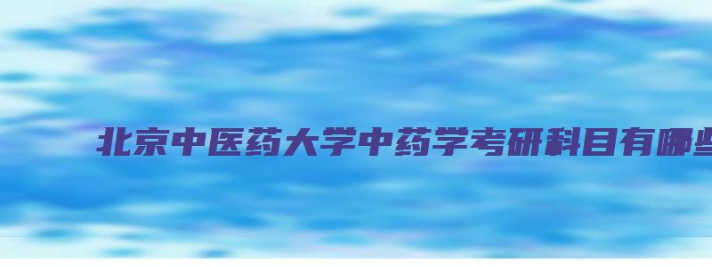 北京中医药大学中药学考研科目有哪些