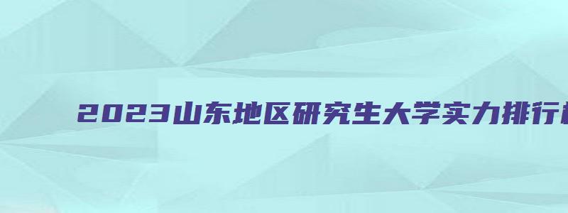 2023山东地区研究生大学实力排行榜最新