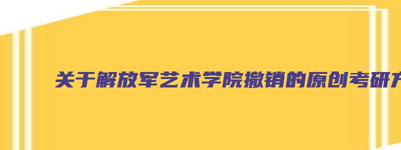 关于解放军艺术学院撤销的原创考研方面的文章