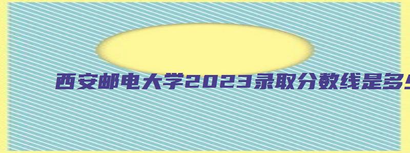 西安邮电大学2023录取分数线是多少河南