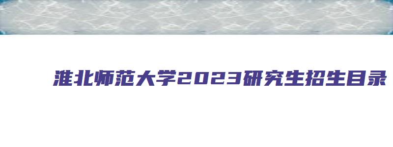 淮北师范大学2023研究生招生目录