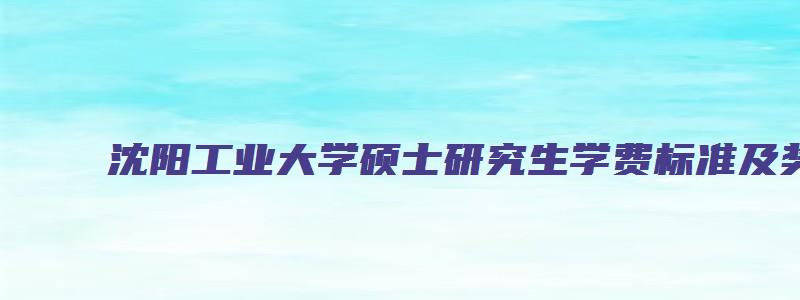 沈阳工业大学硕士研究生学费标准及奖助政策文件