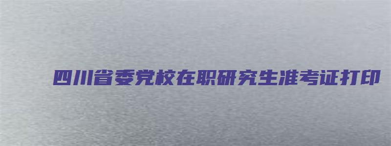 四川省委党校在职研究生准考证打印