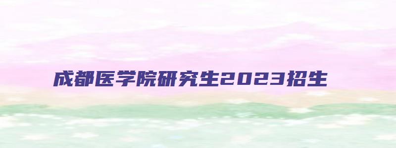 成都医学院研究生2023招生