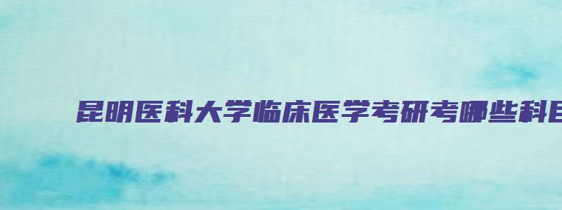 昆明医科大学临床医学考研考哪些科目