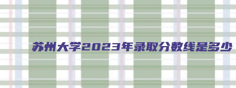 苏州大学2023年录取分数线是多少