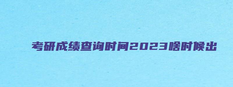 考研成绩查询时间2023啥时候出