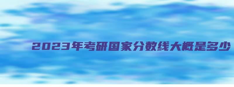 2023年考研国家分数线大概是多少