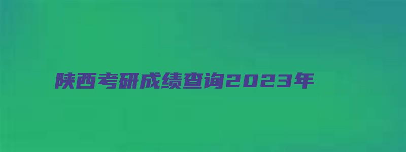 陕西考研成绩查询2023年