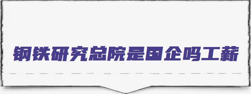 钢铁研究总院是国企吗工薪