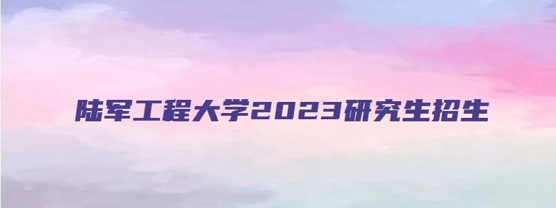 陆军工程大学2023研究生招生