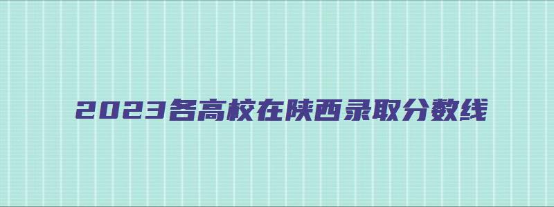 2023各高校在陕西录取分数线