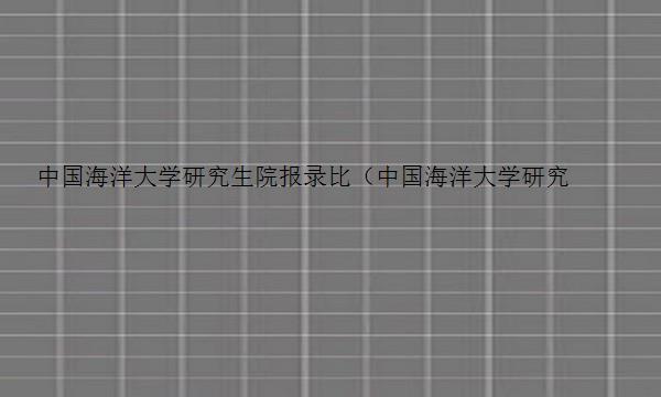 中国海洋大学研究生院报录比（中国海洋大学研究生院2023报录比）