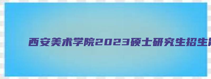 西安美术学院2023硕士研究生招生简章