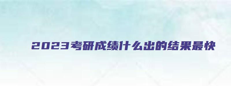 2023考研成绩什么出的结果最快