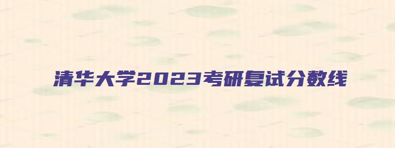 清华大学2023考研复试分数线