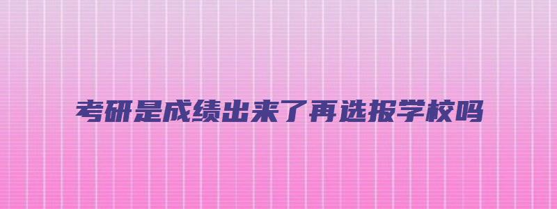 考研是成绩出来了再选报学校吗