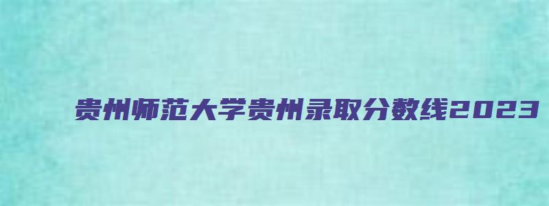 贵州师范大学贵州录取分数线2023