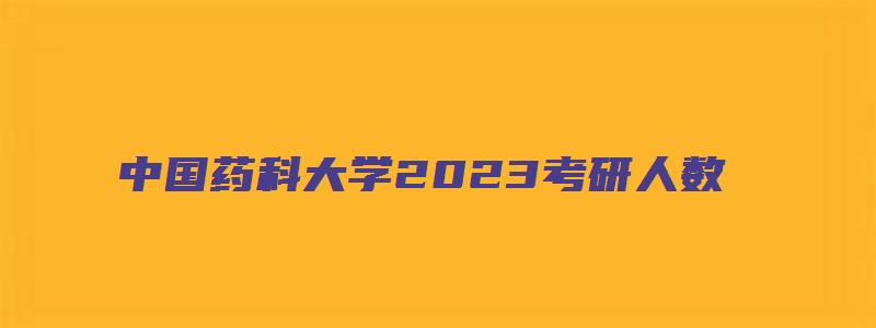 中国药科大学2023考研人数