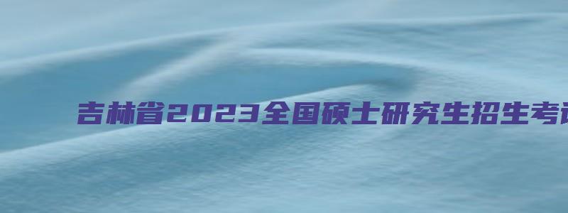 吉林省2023全国硕士研究生招生考试