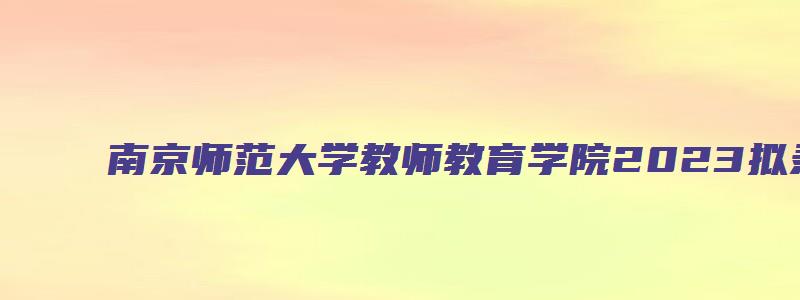 南京师范大学教师教育学院2023拟录取