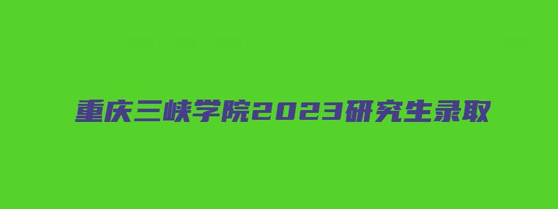 重庆三峡学院2023研究生录取