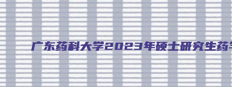 广东药科大学2023年硕士研究生药学综合(专硕)考研专业课考试