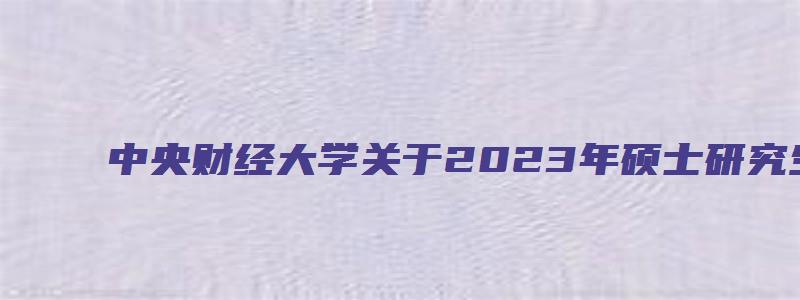 中央财经大学关于2023年硕士研究生新生录取通知书信息公告