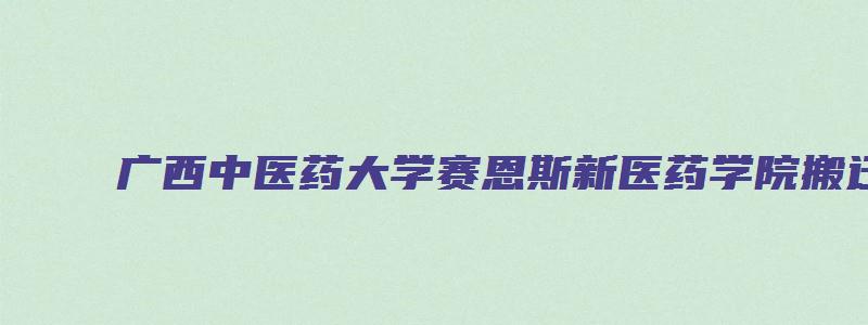 广西中医药大学赛恩斯新医药学院搬迁