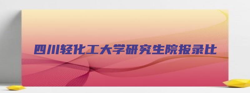 四川轻化工大学研究生院报录比