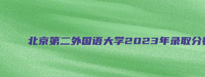 北京第二外国语大学2023年录取分数线是多少