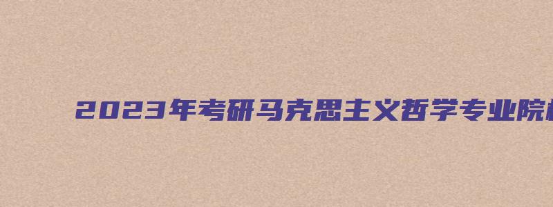 2023年考研马克思主义哲学专业院校排名详解