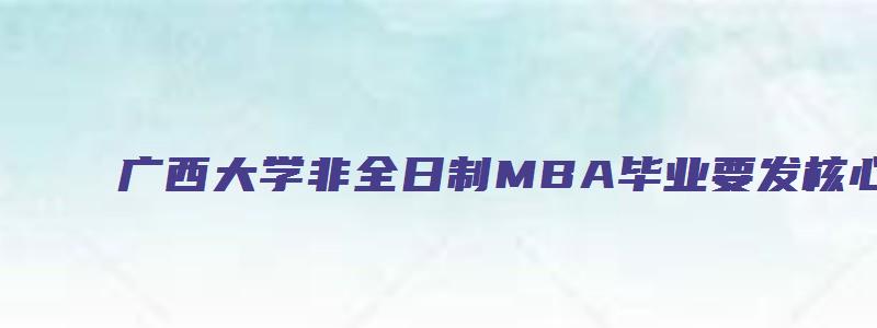 广西大学非全日制MBA毕业要发核心吗