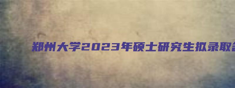 郑州大学2023年硕士研究生拟录取名单