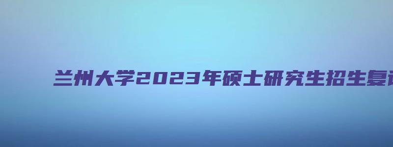 兰州大学2023年硕士研究生招生复试录取办法