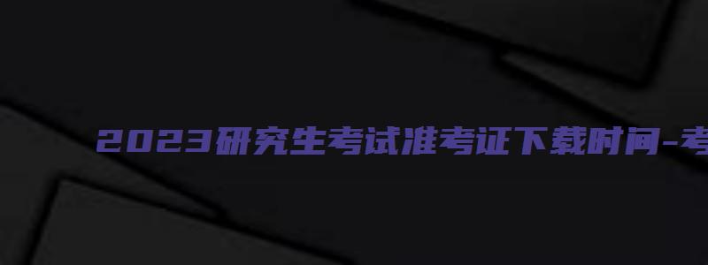 2023研究生考试准考证下载时间-考研报考指南