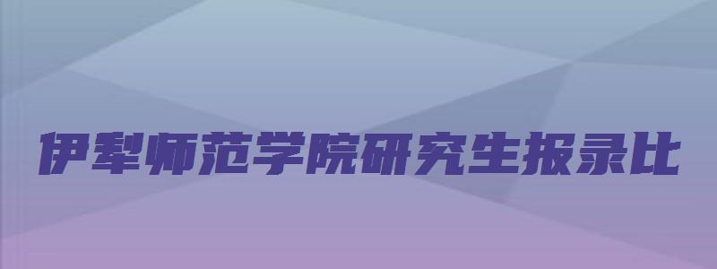 伊犁师范学院研究生报录比