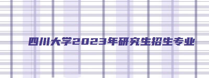 四川大学2023年研究生招生专业