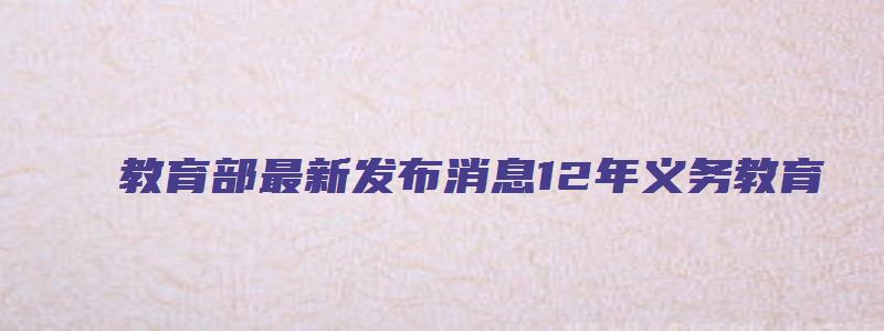 教育部最新发布消息12年义务教育