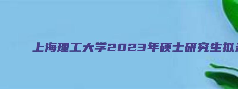 上海理工大学2023年硕士研究生拟录取名单公示