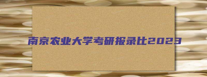 南京农业大学考研报录比2023