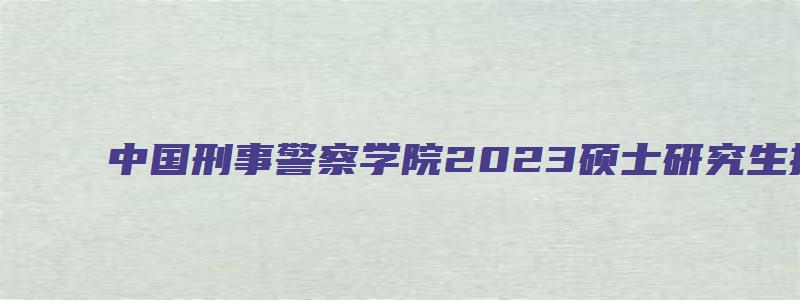 中国刑事警察学院2023硕士研究生招生简章公布