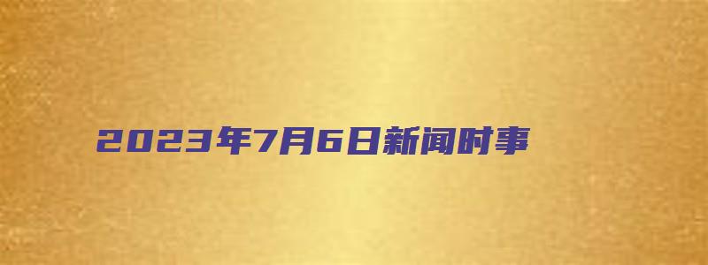 2023年7月6日新闻时事