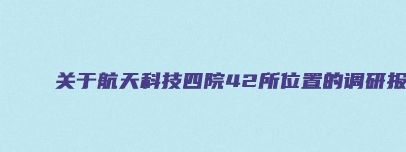 关于航天科技四院42所位置的调研报告