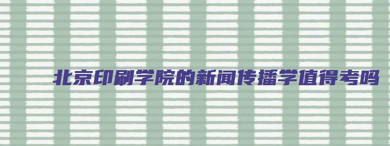 北京印刷学院的新闻传播学值得考吗