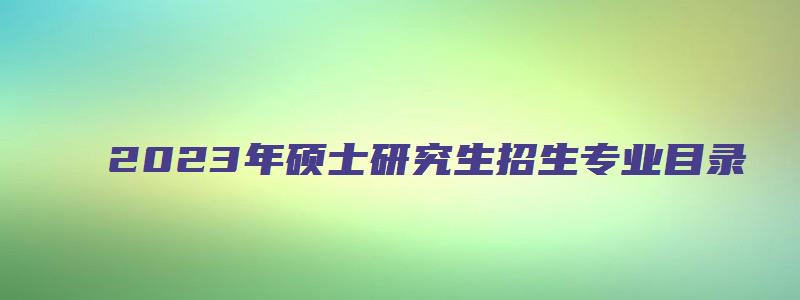 2023年硕士研究生招生专业目录