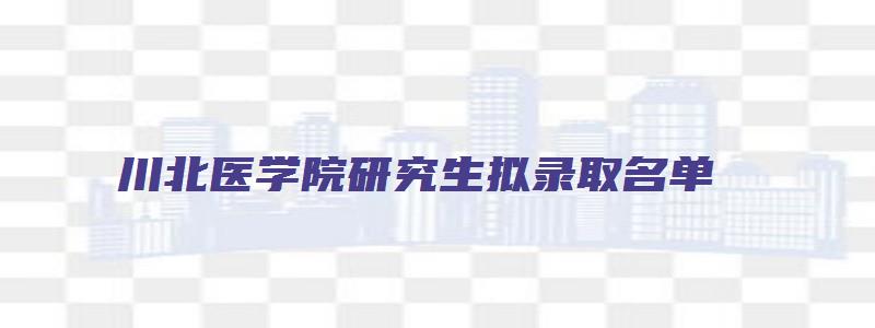 川北医学院研究生拟录取名单